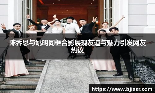 陈乔恩与姚明同框合影展现友谊与魅力引发网友热议